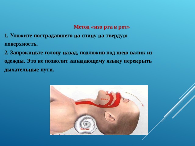   Метод «изо рта в рот» 1. Уложите пострадавшего на спину на твердую поверхность. 2. Запрокиньте голову назад, подложив под шею валик из одежды. Это не позволит западающему языку перекрыть дыхательные пути.  