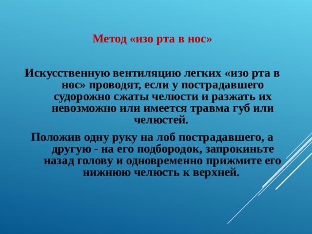 Метод «изо рта в нос»  Искусственную вентиляцию легких «изо рта в нос» проводят, если у пострадавшего судорожно сжаты челюсти и разжать их невозможно или имеется травма губ или челюстей.  Положив одну руку на лоб пострадавшего, а другую - на его подбородок, запрокиньте назад голову и одновременно прижмите его нижнюю челюсть к верхней.  