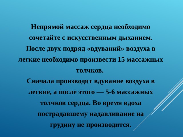  Непрямой массаж сердца необходимо сочетайте с искусственным дыханием. После двух подряд «вдуваний» воздуха в легкие необходимо произвести 15 массажных толчков.  Сначала производят вдувание воздуха в легкие, а после этого — 5-6 массажных толчков сердца. Во время вдоха пострадавшему надавливание на грудину не производится.   