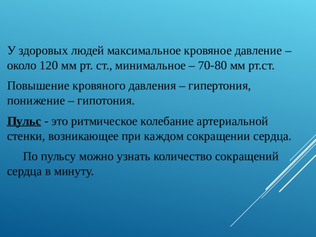 У здоровых людей максимальное кровяное давление – около 120 мм рт. ст., минимальное – 70-80 мм рт.ст. Повышение кровяного давления – гипертония, понижение – гипотония. Пульс - это ритмическое колебание артериальной стенки, возникающее при каждом сокращении сердца.  По пульсу можно узнать количество сокращений сердца в минуту. 