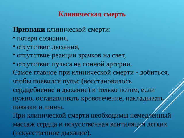 Клиническая смерть  Признаки клинической смерти:  потеря сознания,  отсутствие дыхания,  отсутствие реакции зрачков на свет,  отсутствие пульса на сонной артерии. Самое главное при клинической смерти - добиться, чтобы появился пульс (восстановилось сердцебиение и дыхание) и только потом, если нужно, останавливать кровотечение, накладывать повязки и шины. При клинической смерти необходимы немедленный массаж сердца и искусственная вентиляция легких (искусственное дыхание). 