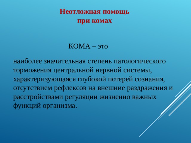 Неотложная помощь  при комах  КОМА – это наиболее значительная степень патологического торможения центральной нервной системы, характеризующаяся глубокой потерей сознания, отсутствием рефлексов на внешние раздражения и расстройствами регуляции жизненно важных функций организма.  