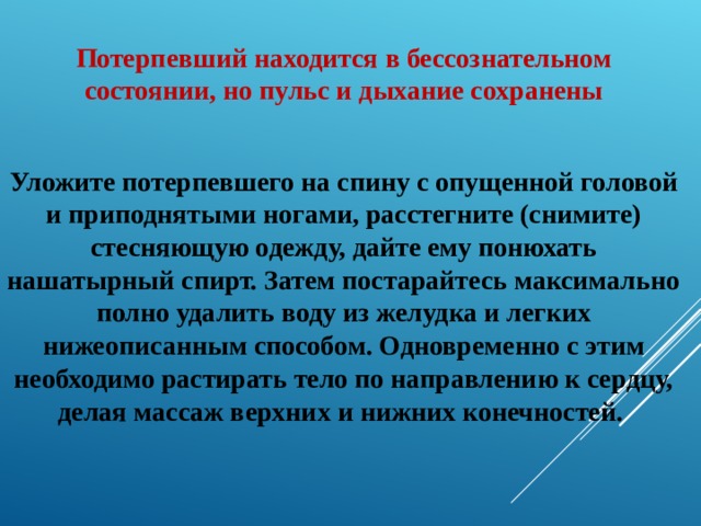 Потерпевший находится в бессознательном состоянии, но пульс и дыхание сохранены  Уложите потерпевшего на спину с опущенной головой и приподнятыми ногами, расстегните (снимите) стесняющую одежду, дайте ему понюхать нашатырный спирт. Затем постарайтесь максимально полно удалить воду из желудка и легких нижеописанным способом. Одновременно с этим необходимо растирать тело по направлению к сердцу, делая массаж верхних и нижних конечностей. 