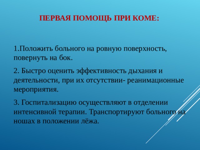 ПЕРВАЯ ПОМОЩЬ ПРИ КОМЕ: 1.Положить больного на ровную поверхность, повернуть на бок. 2. Быстро оценить эффективность дыхания и деятельности, при их отсутствии- реанимационные мероприятия. 3. Госпитализацию осуществляют в отделении интенсивной терапии. Транспортируют больного на ношах в положении лёжа. 