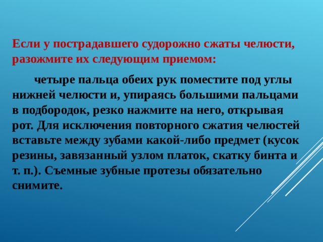 Если у пострадавшего судорожно сжаты челюсти, разожмите их следующим приемом:  четыре пальца обеих рук поместите под углы нижней челюсти и, упираясь большими пальцами в подбородок, резко нажмите на него, открывая рот. Для исключения повторного сжатия челюстей вставьте между зубами какой-либо предмет (кусок резины, завязанный узлом платок, скатку бинта и т. п.). Съемные зубные протезы обязательно снимите. 