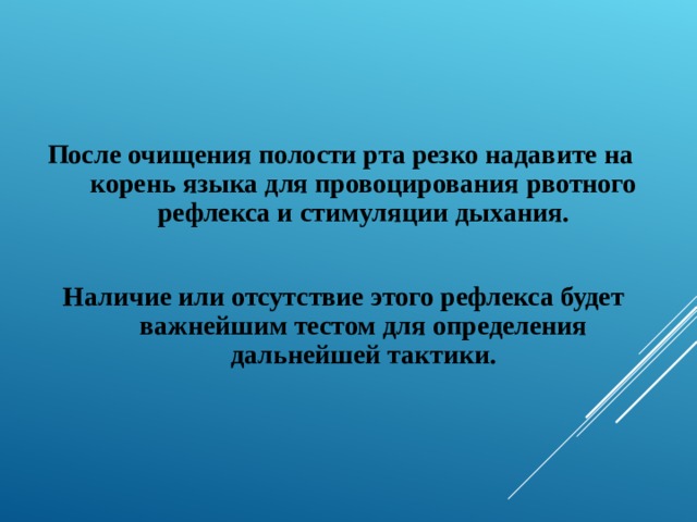  После очищения полости рта резко надавите на корень языка для провоцирования рвотного рефлекса и стимуляции дыхания.   Наличие или отсутствие этого рефлекса будет важнейшим тестом для определения дальнейшей тактики. 