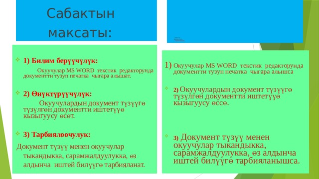  Сабактын   максаты:                              Сабактын  көрсөткүчтөрү:  Ушул максаттарга жетти  дейбиз, эгер окуучулар:   1) Билим берүүчүлүк:  Окуучулар MS WORD текстик редакторунда документти тузуп печатка чыгара алышат.  2) Өнүктүрүүчүлүк:  Окуучулардын документ түзүүгө түзүлгөн документти иштетүүө кызыгуусу өсөт.  3) Тарбиялоочулук:  Документ түзүү менен окуучулар тыкандыкка, сарамжалдуулукка, өз алдынча иштей билүүгө тарбияланат. 1) Окуучулар MS WORD текстик редакторунда документти тузуп печатка чыгара алышса  2)  Окуучулардын документ түзүүгө түзүлгөн документти иштетүүө кызыгуусу өссө.    3) Документ түзүү менен окуучулар тыкандыкка, сарамжалдуулукка, өз алдынча иштей билүүгө тарбияланышса. 