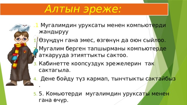  Алтын эреже: .1 Мугалимдин уруксаты менен компьютерди жандыруу Өзүңдүн гана эмес, өзгөнүн да оюн сыйлоо. Мугалим берген тапшырманы компьютерде аткарууда этияттыкты сактоо. Кабинетте коопсуздук эрежелерин так сактагыла.  Дене бойду түз кармап, тынчтыкты сактайбыз . 5. Комьютерди мугалимдин уруксаты менен гана өчүр. 