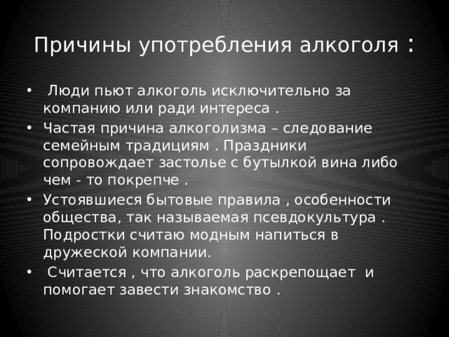 Причины употребления алкоголя :  Люди пьют алкоголь исключительно за компанию или ради интереса . Частая причина алкоголизма – следование семейным традициям . Праздники сопровождает застолье с бутылкой вина либо чем - то покрепче . Устоявшиеся бытовые правила , особенности общества, так называемая псевдокультура . Подростки считаю модным напиться в дружеской компании.  Считается , что алкоголь раскрепощает и помогает завести знакомство . 