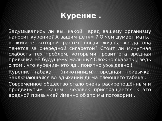 Курение . Задумывались ли вы, какой вред вашему организму наносит курение? А вашим детям ? О чем думает мать, в животе которой растет новая жизнь, когда она тянется за очередной сигаретой? Стоит ли минутная слабость тех проблем, которыми грозит эта вредная привычка её будущему малышу? Сложно сказать , ведь о том , что курение- это яд , понятно уже давно ! Курение табака (никотинизм)- вредная привычка. Заключающаяся во вдыхании дыма тлеющего табака . Современное общество стало очень раскрепощённым и продвинутым .Зачем человек пристращается к это вредной привычке? Именно об это мы поговорим . 