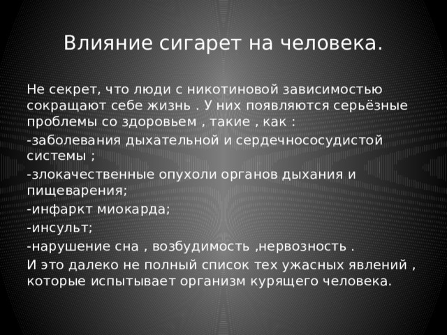 Влияние сигарет на человека. Не секрет, что люди с никотиновой зависимостью сокращают себе жизнь . У них появляются серьёзные проблемы со здоровьем , такие , как : -заболевания дыхательной и сердечнососудистой системы ; -злокачественные опухоли органов дыхания и пищеварения; -инфаркт миокарда; -инсульт; -нарушение сна , возбудимость ,нервозность . И это далеко не полный список тех ужасных явлений , которые испытывает организм курящего человека. 