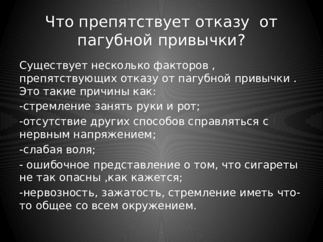 Что препятствует отказу от пагубной привычки? Существует несколько факторов , препятствующих отказу от пагубной привычки . Это такие причины как: -стремление занять руки и рот; -отсутствие других способов справляться с нервным напряжением; -слабая воля; - ошибочное представление о том, что сигареты не так опасны ,как кажется; -нервозность, зажатость, стремление иметь что-то общее со всем окружением. 