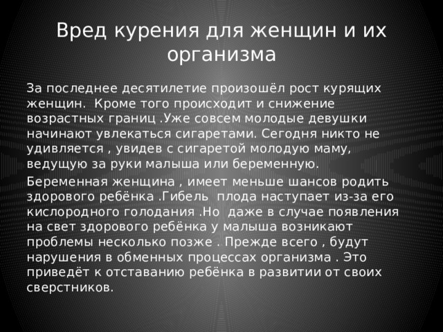 Вред курения для женщин и их организма За последнее десятилетие произошёл рост курящих женщин. Кроме того происходит и снижение возрастных границ .Уже совсем молодые девушки начинают увлекаться сигаретами. Сегодня никто не удивляется , увидев с сигаретой молодую маму, ведущую за руки малыша или беременную. Беременная женщина , имеет меньше шансов родить здорового ребёнка .Гибель плода наступает из-за его кислородного голодания .Но даже в случае появления на свет здорового ребёнка у малыша возникают проблемы несколько позже . Прежде всего , будут нарушения в обменных процессах организма . Это приведёт к отставанию ребёнка в развитии от своих сверстников. 