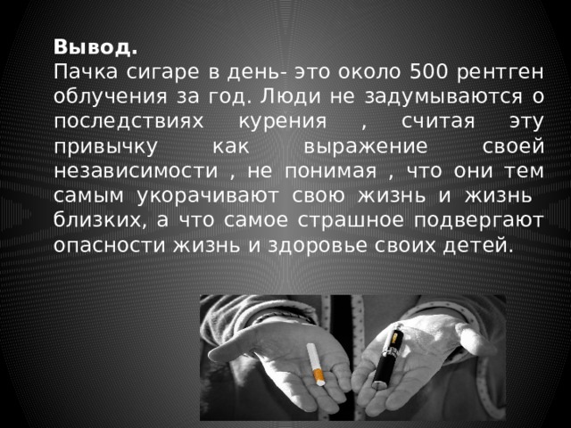 Вывод.  Пачка сигаре в день- это около 500 рентген облучения за год. Люди не задумываются о последствиях курения , считая эту привычку как выражение своей независимости , не понимая , что они тем самым укорачивают свою жизнь и жизнь близких, а что самое страшное подвергают опасности жизнь и здоровье своих детей. 