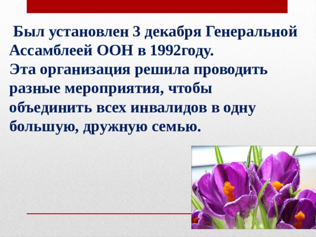  Был установлен 3 декабря Генеральной Ассамблеей ООН в 1992году. Эта организация решила проводить разные мероприятия, чтобы объединить всех инвалидов в одну большую, дружную семью.     