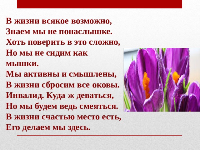 В жизни всякое возможно,  Знаем мы не понаслышке.  Хоть поверить в это сложно,  Но мы не сидим как мышки.  Мы активны и смышлены,  В жизни сбросим все оковы.  Инвалид. Куда ж деваться,  Но мы будем ведь смеяться.  В жизни счастью место есть,  Его делаем мы здесь. 