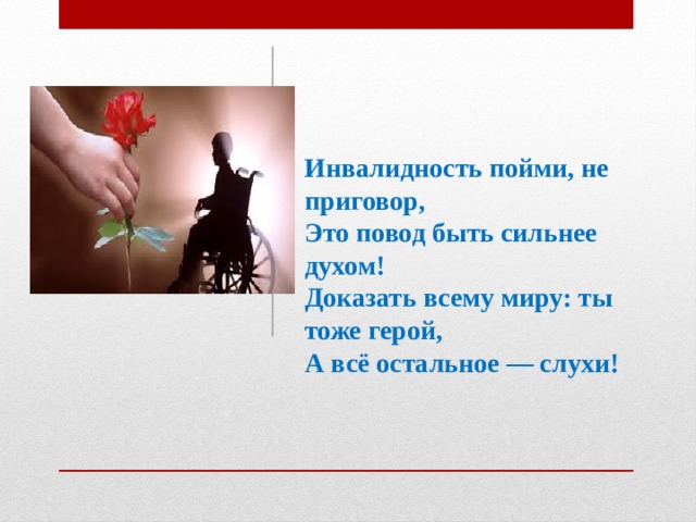 Инвалидность пойми, не приговор,  Это повод быть сильнее духом!  Доказать всему миру: ты тоже герой,  А всё остальное — слухи!    