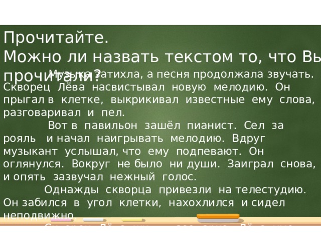 Прочитайте.  Можно ли назвать текстом то, что Вы прочитали?  Музыка затихла, а песня продолжала звучать. Скворец Лёва насвистывал новую мелодию. Он прыгал в клетке, выкрикивал известные ему слова, разговаривал и пел.  Вот в павильон зашёл пианист. Сел за рояль и начал наигрывать мелодию. Вдруг музыкант услышал, что ему подпевают. Он оглянулся. Вокруг не было ни души. Заиграл снова, и опять зазвучал нежный голос.  Однажды скворца привезли на телестудию. Он забился в угол клетки, нахохлился и сидел неподвижно.  Скворец Лёва жил в зоопарке. Лёва умел говорить и насвистывать знакомые песенки.