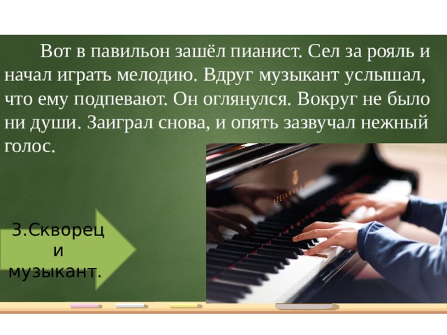 Вот в павильон зашёл пианист. Сел за рояль и начал играть мелодию. Вдруг музыкант услышал, что ему подпевают. Он оглянулся. Вокруг не было ни души. Заиграл снова, и опять зазвучал нежный голос. 3.Скворец и музыкант.