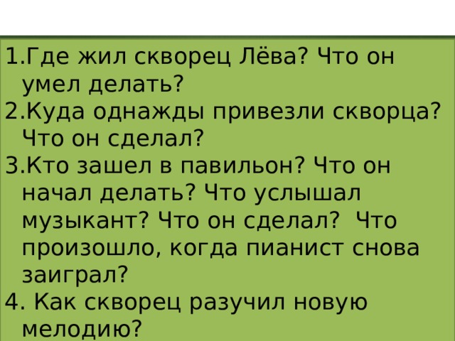 Где жил скворец Лёва? Что он умел делать? Куда однажды привезли скворца? Что он сделал? Кто зашел в павильон? Что он начал делать? Что услышал музыкант? Что он сделал? Что произошло, когда пианист снова заиграл?  Как скворец разучил новую мелодию?