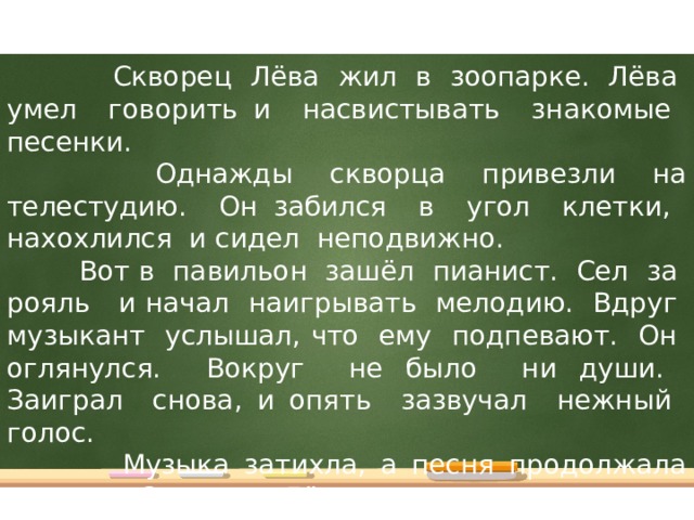 Скворец Лёва жил в зоопарке. Лёва умел говорить и насвистывать знакомые песенки.  Однажды скворца привезли на телестудию. Он забился в угол клетки, нахохлился и сидел неподвижно.  Вот в павильон зашёл пианист. Сел за рояль и начал наигрывать мелодию. Вдруг музыкант услышал, что ему подпевают. Он оглянулся. Вокруг не было ни души. Заиграл снова, и опять зазвучал нежный голос.  Музыка затихла, а песня продолжала звучать. Скворец Лёва насвистывал новую мелодию. Он прыгал в клетке, выкрикивал известные ему слова, разговаривал и пел.