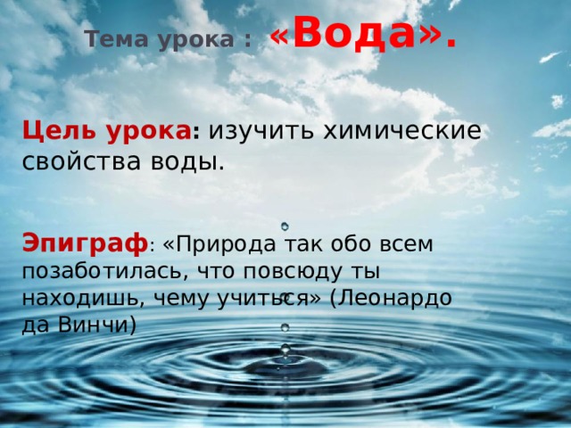 Тема урока :  « Вода» .    Цель урока :  изучить химические свойства воды. Эпиграф : «Природа так обо всем позаботилась, что повсюду ты находишь, чему учиться» (Леонардо да Винчи) 