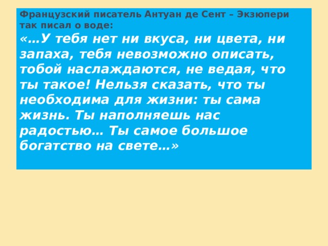 Французский писатель Антуан де Сент – Экзюпери так писал о воде:  «…У тебя нет ни вкуса, ни цвета, ни запаха, тебя невозможно описать, тобой наслаждаются, не ведая, что ты такое! Нельзя сказать, что ты необходима для жизни: ты сама жизнь. Ты наполняешь нас радостью… Ты самое большое богатство на свете…»   