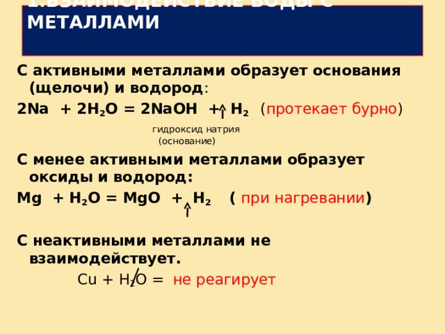   1.ВЗАИМОДЕЙСТВИЕ ВОДЫ С МЕТАЛЛАМИ   С активными металлами образует основания (щелочи) и водород : 2 Na + 2 H 2 O = 2 NaOH + H 2 ( протекает бурно )  гидроксид натрия  (основание) С менее активными металлами образует оксиды и водород: Mg + H 2 O = MgO + H 2 ( при нагревании )  С неактивными металлами не взаимодействует.  С u + H 2 O = не реагирует 