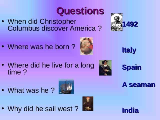 Questions When did Christopher Columbus discover America ?  Where was he born ?  Where did he live for a long time ?  What was he ?  Why did he sail west ? 1492   Italy  Spain  A seaman   India 