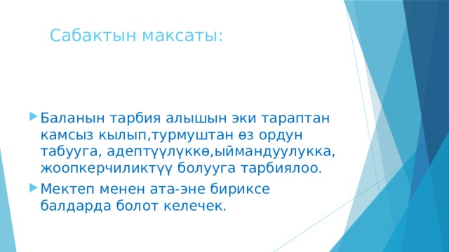  Сабактын максаты: Баланын тарбия алышын эки тараптан камсыз кылып,турмуштан өз ордун табууга, адептүүлүккө,ыймандуулукка, жоопкерчиликтүү болууга тарбиялоо. Мектеп менен ата-эне бириксе балдарда болот келечек. 