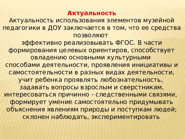   Актуальность Актуальность использования элементов музейной педагогики в ДОУ заключается в том, что ее средства позволяют эффективно реализовывать ФГОС. В части формирования целевых ориентиров, способствует овладению основными культурными способами деятельности, проявления инициативы и самостоятельности в разных видах деятельности, учит ребенка проявлять любознательность, задавать вопросы взрослым и сверстникам, интересоваться причинно - следственными связями, формирует умение самостоятельно придумывать объяснения явлениям природы и поступкам людей; склонен наблюдать, экспериментировать . 