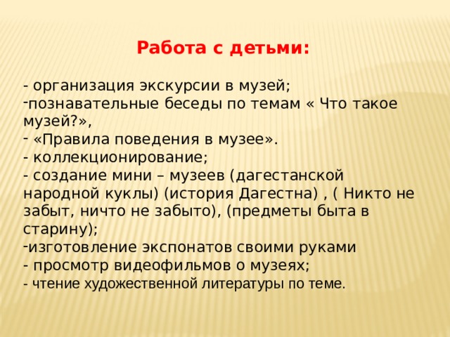   Работа с детьми:  - организация экскурсии в музей; познавательные беседы по темам « Что такое музей?»,  «Правила поведения в музее». - коллекционирование; - создание мини – музеев (дагестанской народной куклы) (история Дагестна) , ( Никто не забыт, ничто не забыто), (предметы быта в старину); изготовление экспонатов своими руками - просмотр видеофильмов о музеях; - чтение художественной литературы по теме. 