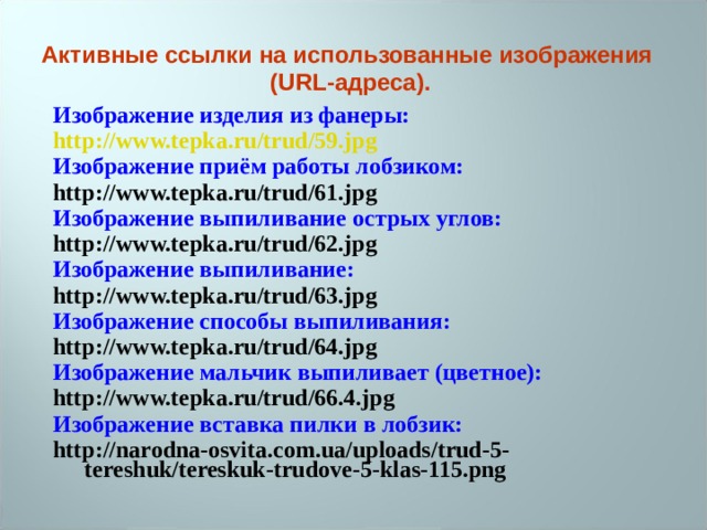 Активные ссылки на использованные изображения (URL-адреса). Изображение изделия из фанеры: http://www.tepka.ru/trud/59.jpg Изображение приём работы лобзиком: http://www.tepka.ru/trud/61.jpg Изображение выпиливание острых углов: http://www.tepka.ru/trud/62.jpg Изображение выпиливание: http://www.tepka.ru/trud/63.jpg Изображение способы выпиливания: http://www.tepka.ru/trud/64.jpg Изображение мальчик выпиливает (цветное): http://www.tepka.ru/trud/66.4.jpg Изображение вставка пилки в лобзик: http://narodna-osvita.com.ua/uploads/trud-5-tereshuk/tereskuk-trudove-5-klas-115.png  