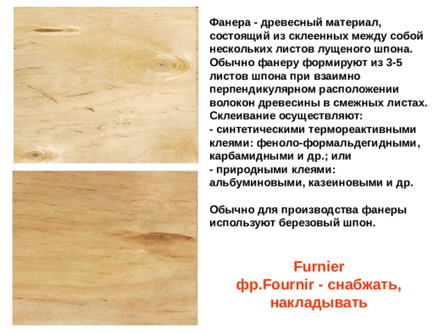 Фанера - древесный материал, состоящий из склеенных между собой нескольких листов лущеного шпона. Обычно фанеру формируют из 3-5 листов шпона при взаимно перпендикулярном расположении волокон древесины в смежных листах. Склеивание осуществляют:  - синтетическими термореактивными клеями: феноло-формальдегидными, карбамидными и др.; или  - природными клеями: альбуминовыми, казеиновыми и др.   Обычно для производства фанеры используют березовый шпон. Furnier  фр.Fournir - снабжать, накладывать 