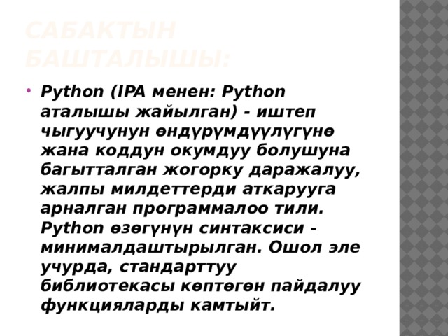 Сабактын башталышы: Python (IPA менен: Python аталышы жайылган) - иштеп чыгуучунун өндүрүмдүүлүгүнө жана коддун окумдуу болушуна багытталган жогорку даражалуу, жалпы милдеттерди аткарууга арналган программалоо тили. Python өзөгүнүн синтаксиси - минималдаштырылган. Ошол эле учурда, стандарттуу библиотекасы көптөгөн пайдалуу функцияларды камтыйт. 