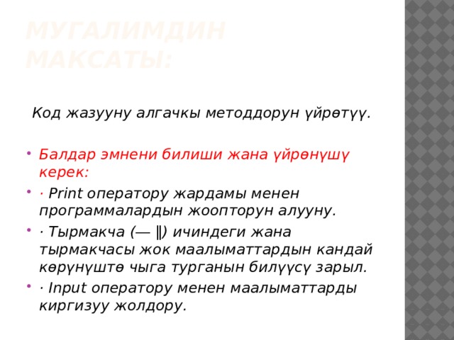 Мугалимдин максаты:   Код жазууну алгачкы методдорун үйрөтүү.  Балдар эмнени билиши жана үйрөнүшү керек: · Print оператору жардамы менен программалардын жоопторун алууну. · Тырмакча (― ‖) ичиндеги жана тырмакчасы жок маалыматтардын кандай көрүнүштө чыга турганын билүүсү зарыл. · Input оператору менен маалыматтарды киргизуу жолдору.  