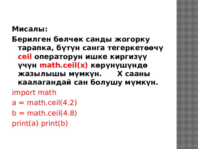Мисалы: Берилген бөлчөк санды жогорку тарапка, бүтүн санга тегеркетөөчү ceil операторун ишке киргизүү үчүн math.ceil(x) көрүнүшүндө жазылышы мүмкүн. Х сааны каалагандай сан болушу мүмкүн. import math a = math.ceil(4.2) b = math.ceil(4.8) print(a) print(b) 