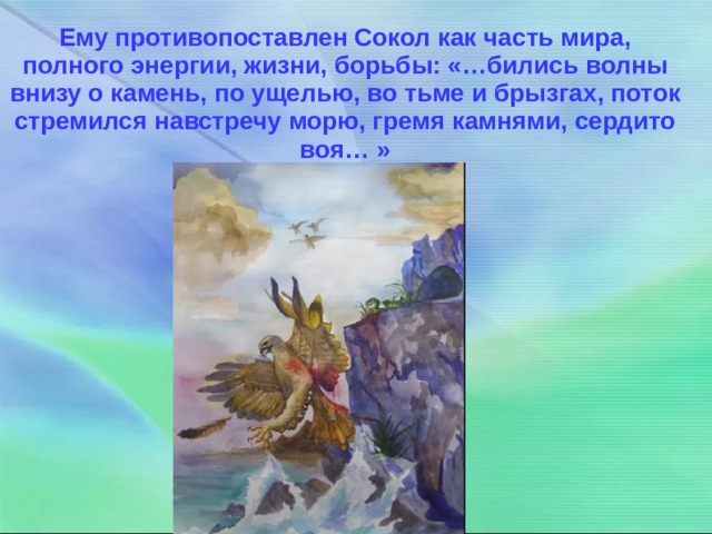 Ему противопоставлен Сокол как часть мира, полного энергии, жизни, борьбы: «…бились волны внизу о камень, по ущелью, во тьме и брызгах, поток стремился навстречу морю, гремя камнями, сердито воя… » 