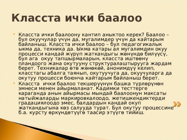 Класста ички баалоо  Класста ички баалоону кантип аныктоо керек? Баалоо – бул окуучулар үчүн да, мугалимдер үчүн да кайтарым байланыш. Класста ички баалоо – бул педагогикалык ыкма да, техника да. Ыкма катары ал мугалимдин окуу процесси кандай жүрүп жаткандыгы жөнүндө билүүсү, бул ага окуу тапшырмаларын, класста иштөөнү пландоого жана окутууну структуралаштырууга жардам берет. Техникалар өтө жөнөкөй, анонимдүү келип, класстагы абалга таянып, окутуучуга да, окуучуларга да окутуу процесси боюнча кайтарым байланыш берет. Класста ички баалоо текшерүүнүн башка түрлөрүнөн эмнеси менен айырмаланат. Кадимки тесттерге караганда анын айырмасы мындай баалоонун максаты натыйжаларды маркировкалоодо, жетишкендиктерди градациялоодо эмес, балдардын кандай окуп жаткандыгына көз салууда турат. Бул окутуу процессине б.а. курсту өркүндөтүүгө таасир этүүгө тийиш. 