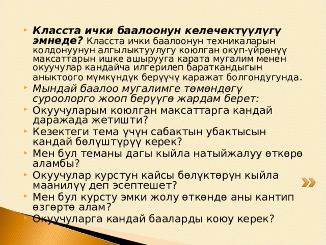 Класста ички баалоонун келечектүүлүгү эмнеде?  Класста ички баалоонун техникаларын колдонуунун алгылыктуулугу коюлган окуп-үйрөнүү максаттарын ишке ашырууга карата мугалим менен окуучулар кандайча илгерилеп бараткандыгын аныктоого мүмкүндүк берүүчү каражат болгондугунда . Мындай баалоо мугалимге төмөндөгү суроолорго жооп берүүгө жардам берет: Окуучуларым коюлган максаттарга кандай даражада жетишти? Кезектеги тема үчүн сабактын убактысын кандай бөлүштүрүү керек? Мен бул теманы дагы кыйла натыйжалуу өткөрө аламбы? Окуучулар курстун кайсы бөлүктөрүн кыйла маанилүү деп эсептешет? Мен бул курсту эмки жолу өткөндө аны кантип өзгөртө алам? Окуучуларга кандай бааларды коюу керек? 