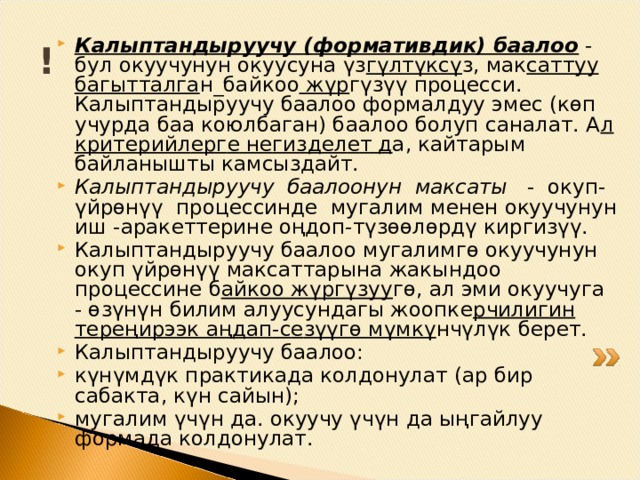 ! Калыптандыруучу ( ф ормативдик) баалоо  - бул окуучунун окуусуна үз гүлтүксү з, мак саттуу багытталга н_байк оо жүр гүзүү процесси. Калыптандыруучу баалоо формалдуу эм е с (көп учурда баа коюлбаган) баалоо болуп саналат. А л крит е рийл е рг е н е гизд е л е т д а, кайтарым байланышты камсыздайт. Калыптандыруучу баалоонун максаты - окуп-үйрөнүү процессинде мугалим м е н е н окуучунун иш -арак е тт е рин е оңдоп-түзөөлөрдү киргизүү. Калыптандыруучу баалоо мугалимгө окуучунун окуп үйрөнүү максаттарына жакындоо проц е ссине б айкоо жүргүзуу гө, ал эми окуучу г а - өзүнүн билим алуусундагы жоопк е рчилигин т е р ең ирээк а ң да п -с е зүүгө мүмкү нчүлүк б е р е т. Калыптандыруучу баа л оо: күнүмдүк практикада колдонулат (ар бир сабакта, күн сайын); мугалим үчүн да. окуучу үчүн да ыңгайлуу формада колдонулат. 