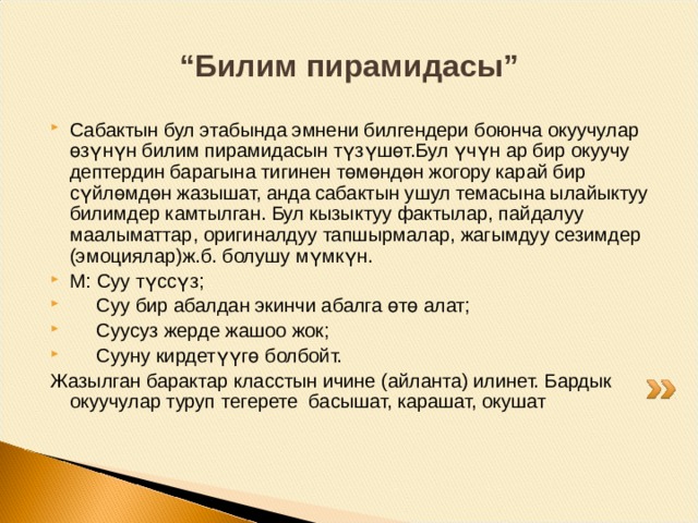 “ Суроолор” (Сабакты жыйынтыктоо) Топторго суроолор берилет: Сиздер бүгүн жаңы эмне биле алдыңар? Кайсы маалымат кызыктуураак болду? Сабакта сиздин көңүлүңүздү эмне бура алды? Эмне кыйынчылык туудурду? Эмне ишке тоскоолдук түздү? Эмнеге? Окуучулардын ар бири бир гана суроону тандап алат жана баракка жоопту жазат. Окуучулар жалпы суроо боюнча биригип иштешет, бири-биринин жоопторун окушат, системалаштырышат жана аларды жалпылашат. Ар бир топтон өкүлдөр суроону жана ага берилген жоопту окуп чыгышат 