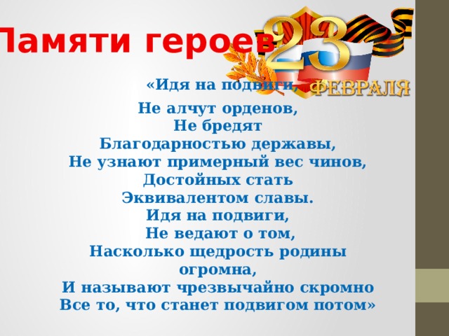  Памяти героев  «Идя на подвиги, Не алчут орденов, Не бредят Благодарностью державы, Не узнают примерный вес чинов, Достойных стать Эквивалентом славы. Идя на подвиги,  Не ведают о том, Насколько щедрость родины огромна, И называют чрезвычайно скромно Все то, что станет подвигом потом» 