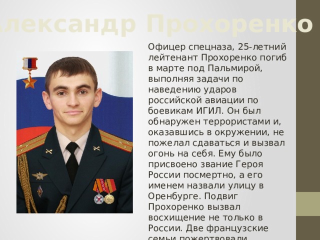 Александр Прохоренко Офицер спецназа, 25-летний лейтенант Прохоренко погиб в марте под Пальмирой, выполняя задачи по наведению ударов российской авиации по боевикам ИГИЛ. Он был обнаружен террористами и, оказавшись в окружении, не пожелал сдаваться и вызвал огонь на себя. Ему было присвоено звание Героя России посмертно, а его именем назвали улицу в Оренбурге. Подвиг Прохоренко вызвал восхищение не только в России. Две французские семьи пожертвовали награды, в числе которых был и орден Почетного легиона.  