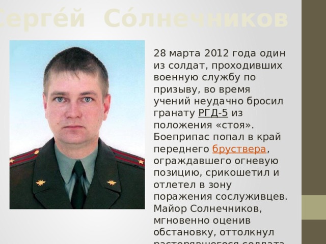 Серге́й Со́лнечников 28 марта 2012 года один из солдат, проходивших военную службу по призыву, во время учений неудачно бросил гранату РГД-5 из положения «стоя». Боеприпас попал в край переднего бруствера , ограждавшего огневую позицию, срикошетил и отлетел в зону поражения сослуживцев. Майор Солнечников, мгновенно оценив обстановку, оттолкнул растерявшегося солдата и накрыл собой гранату   