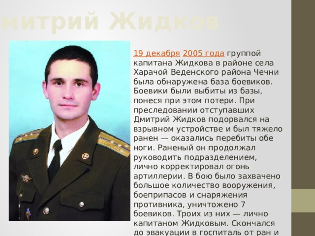 Дмитрий Жидков 19 декабря  2005 года  группой капитана Жидкова в районе села Харачой Веденского района Чечни была обнаружена база боевиков. Боевики были выбиты из базы, понеся при этом потери. При преследовании отступавших Дмитрий Жидков подорвался на взрывном устройстве и был тяжело ранен — оказались перебиты обе ноги. Раненый он продолжал руководить подразделением, лично корректировал огонь артиллерии. В бою было захвачено большое количество вооружения, боеприпасов и снаряжения противника, уничтожено 7 боевиков. Троих из них — лично капитаном Жидковым. Скончался до эвакуации в госпиталь от ран и большой потери крови. Среди подчиненных погибших и раненых не было.   