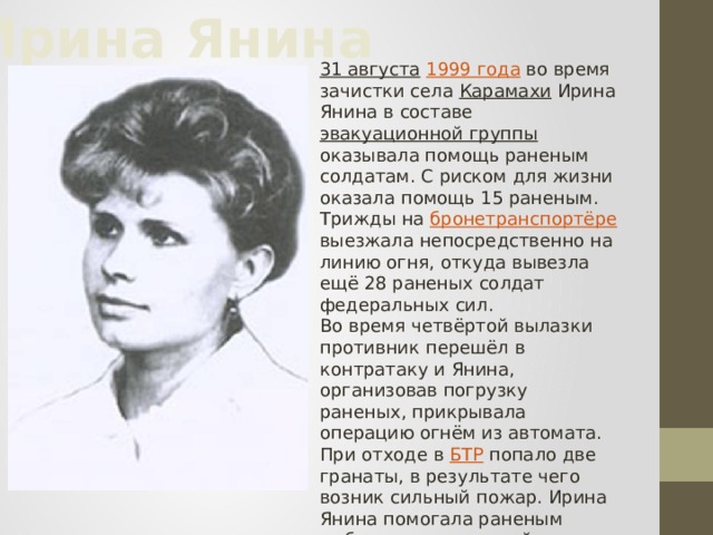 Ирина Янина 31 августа  1999 года  во время зачистки села Карамахи Ирина Янина в составе эвакуационной группы оказывала помощь раненым солдатам. С риском для жизни оказала помощь 15 раненым. Трижды на бронетранспортёре выезжала непосредственно на линию огня, откуда вывезла ещё 28 раненых солдат федеральных сил. Во время четвёртой вылазки противник перешёл в контратаку и Янина, организовав погрузку раненых, прикрывала операцию огнём из автомата. При отходе в БТР попало две гранаты, в результате чего возник сильный пожар. Ирина Янина помогала раненым выбраться из горящей машины. Сама Ирина не успела покинуть горящую машину.  