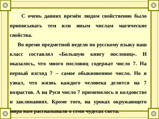 С очень давних времён людям свойственно было приписывать тем или иным числам магические свойства.  Во время предметной недели по русскому языку наш класс составлял «Большую книгу пословиц». И оказалось, что много пословиц содержат число 7. На первый взгляд 7 – самое обыкновенное число. Но я узнал, что жизнь каждого человека делится на 7 возрастов. А на Руси число 7 применялось в колдовстве и заклинаниях. Кроме того, на уроках окружающего мира нам рассказывали о семи чудесах света.