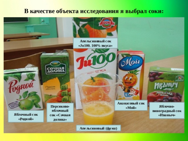 В качестве объекта исследования я выбрал соки: Апельсиновый сок «Ju100. 100% вкуса» Ананасовый сок «Мой» Яблочно-виноградный сок «Иваныч» Персиково-яблочный сок «Сочная долина» Яблочный сок «Родной» Апельсиновый (фрэш)