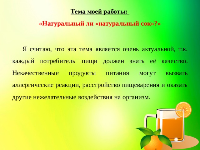 Тема моей работы:  «Натуральный ли «натуральный сок»?»  Я считаю, что эта тема является очень актуальной, т.к. каждый потребитель  пищи должен знать её качество. Некачественные продукты питания могут вызвать аллергические реакции, расстройство пищеварения и оказать другие нежелательные воздействия на организм.